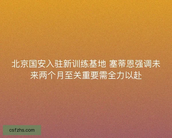 北京国安入驻新训练基地 塞蒂恩强调未来两个月至关重要需全力以赴