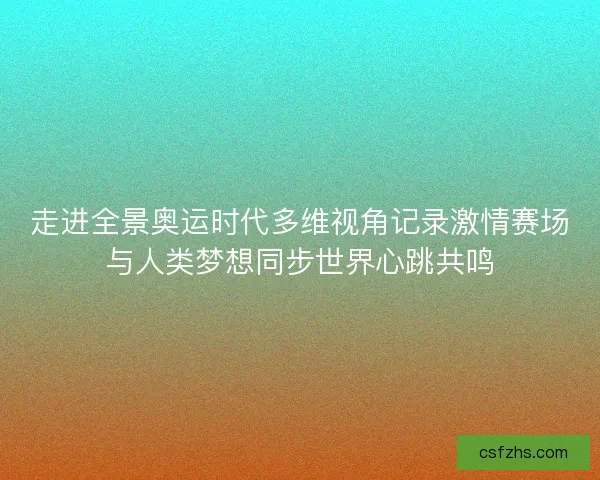 走进全景奥运时代多维视角记录激情赛场与人类梦想同步世界心跳共鸣