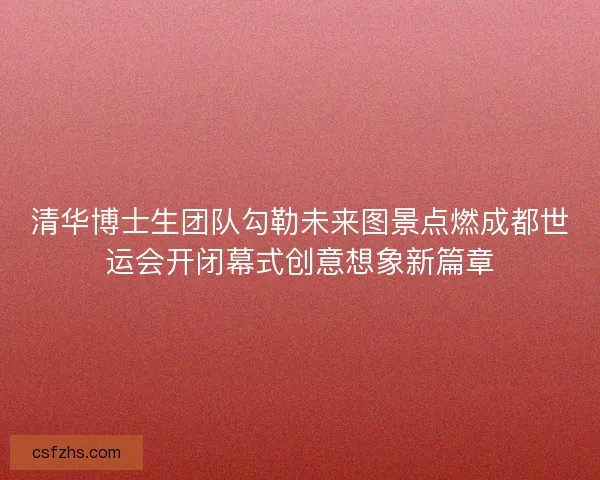 清华博士生团队勾勒未来图景点燃成都世运会开闭幕式创意想象新篇章