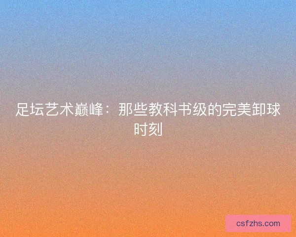 足坛艺术巅峰：那些教科书级的完美卸球时刻