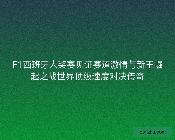 F1西班牙大奖赛见证赛道激情与新王崛起之战世界顶级速度对决传奇