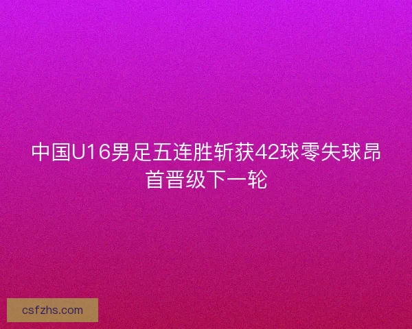 中国U16男足五连胜斩获42球零失球昂首晋级下一轮