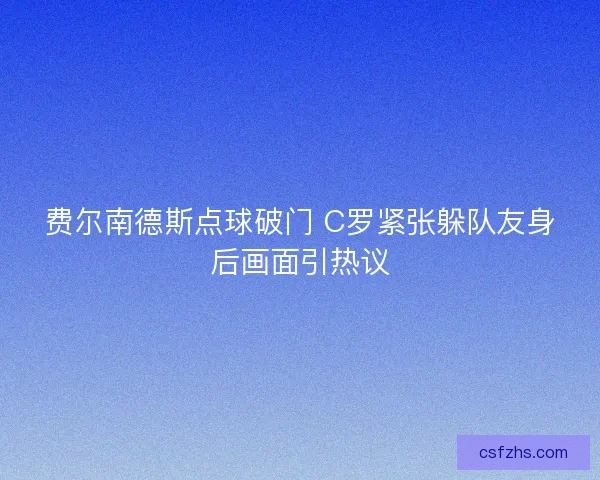 费尔南德斯点球破门 C罗紧张躲队友身后画面引热议 费尔南德斯点球破门 C罗紧张躲队友身后画面引热议
