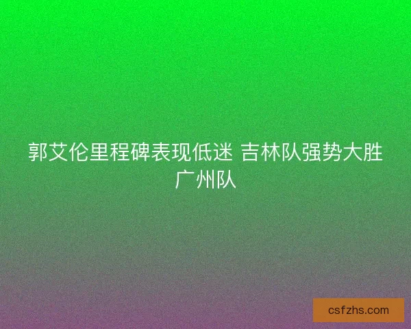 郭艾伦里程碑表现低迷 吉林队强势大胜广州队