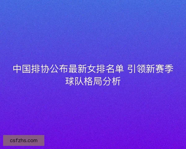 中国排协公布最新女排名单 引领新赛季球队格局分析 中国排协公布最新女排名单 引领新赛季球队格局分析