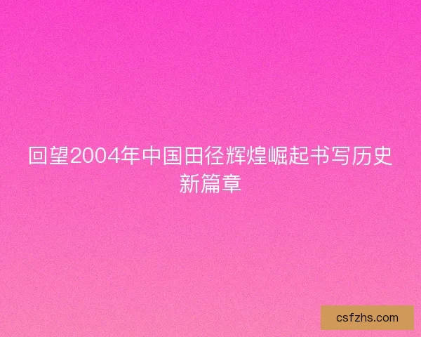 回望2004年中国田径辉煌崛起书写历史新篇章 回望2004年中国田径辉煌崛起书写历史新篇章