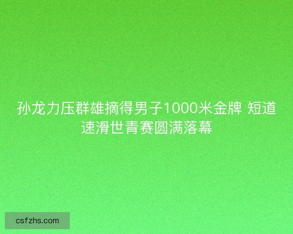 孙龙力压群雄摘得男子1000米金牌 短道速滑世青赛圆满落幕