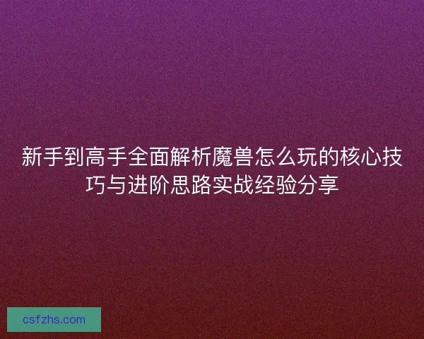 新手到高手全面解析魔兽怎么玩的核心技巧与进阶思路实战经验分享 新手到高手全面解析魔兽怎么玩的核心技巧与进阶思路实战经验分享