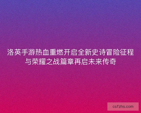 洛英手游热血重燃开启全新史诗冒险征程与荣耀之战篇章再启未来传奇 洛英手游热血重燃开启全新史诗冒险征程与荣耀之战篇章再启未来传奇