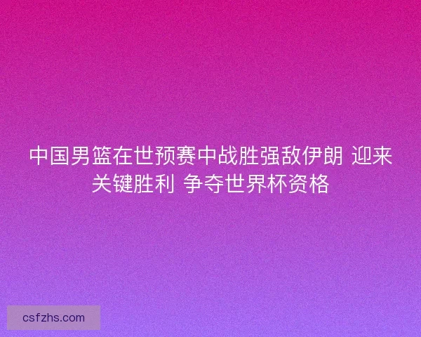 中国男篮在世预赛中战胜强敌伊朗 迎来关键胜利 争夺世界杯资格