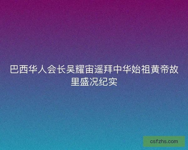 巴西华人会长吴耀宙遥拜中华始祖黄帝故里盛况纪实 巴西华人会长吴耀宙遥拜中华始祖黄帝故里盛况纪实