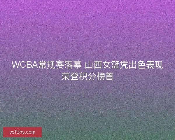 WCBA常规赛落幕 山西女篮凭出色表现荣登积分榜首