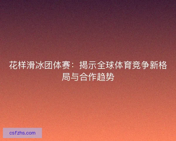 花样滑冰团体赛:揭示全球体育竞争新格局与合作趋势 花样滑冰团体赛:揭示全球体育竞争新格局与合作趋势