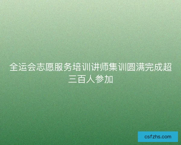 全运会志愿服务培训讲师集训圆满完成超三百人参加