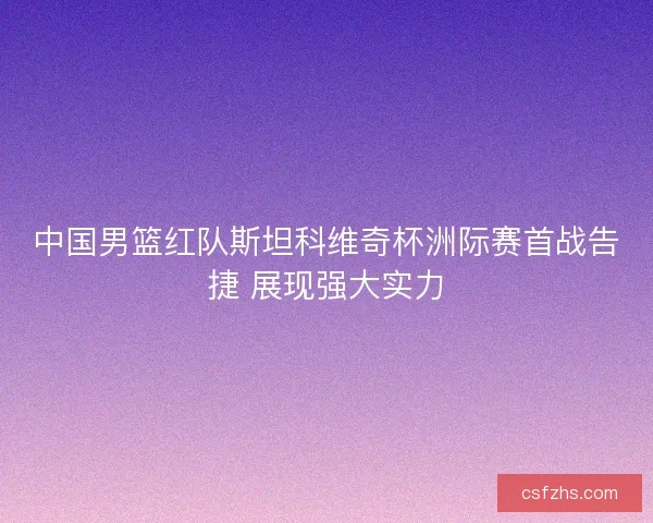 中国男篮红队斯坦科维奇杯洲际赛首战告捷 展现强大实力