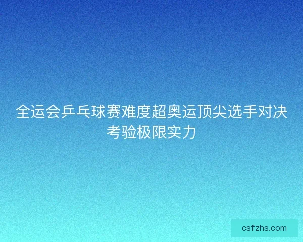全运会乒乓球赛难度超奥运顶尖选手对决考验极限实力